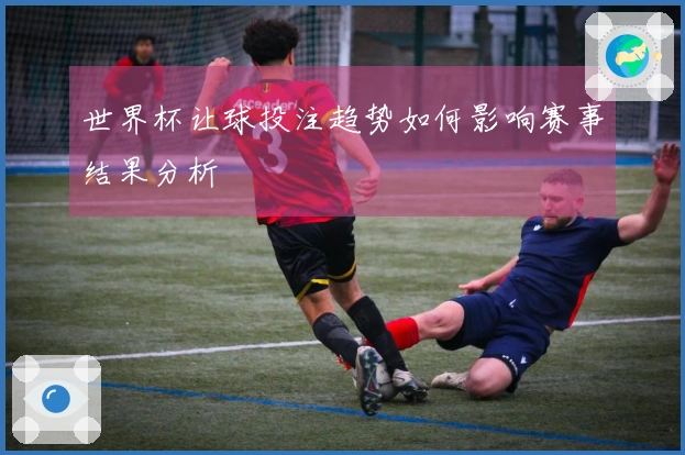 世界杯让球投注趋势如何影响赛事结果分析