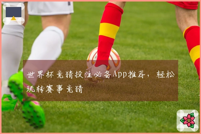 世界杯竞猜投注必备App推荐，轻松玩转赛事竞猜