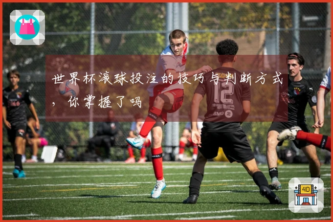 世界杯滚球投注的技巧与判断方式，你掌握了吗